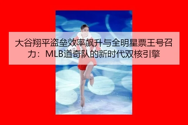 大谷翔平盗垒效率飙升与全明星票王号召力：MLB道奇队的新时代双核引擎