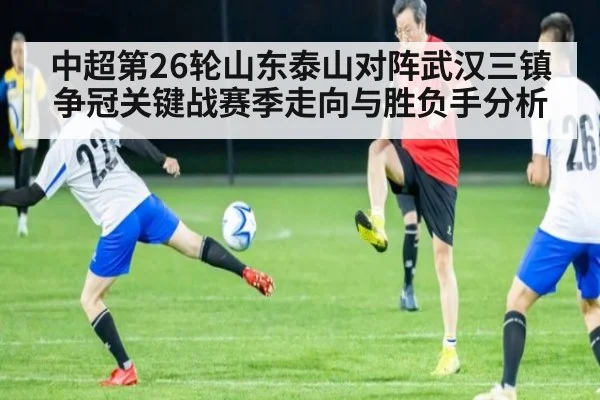 中超第26轮山东泰山对阵武汉三镇争冠关键战赛季走向与胜负手分析